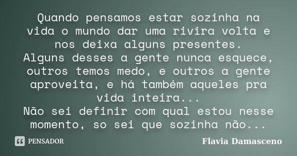 Quando pensamos estar sozinha na vida o mundo dar uma rivira volta e nos deixa alguns presentes. Alguns desses a gente nunca esquece, outros temos medo, e outro... Frase de Flavia Damasceno.