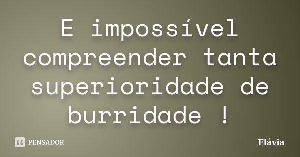 E impossível compreender tanta superioridade de burridade !... Frase de Flávia.