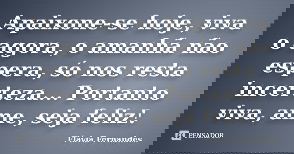 Apaixone-se hoje, viva o agora, o amanhã não espera, só nos resta incerteza... Portanto viva, ame, seja feliz!... Frase de Flávia Fernandes.