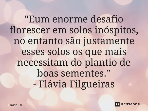 ⁠"É um enorme desafio florescer em solos inóspitos, no entanto são justamente esses solos os que mais necessitam do plantio de boas sementes.” - Flávia Fil... Frase de Flávia Filgueiras.