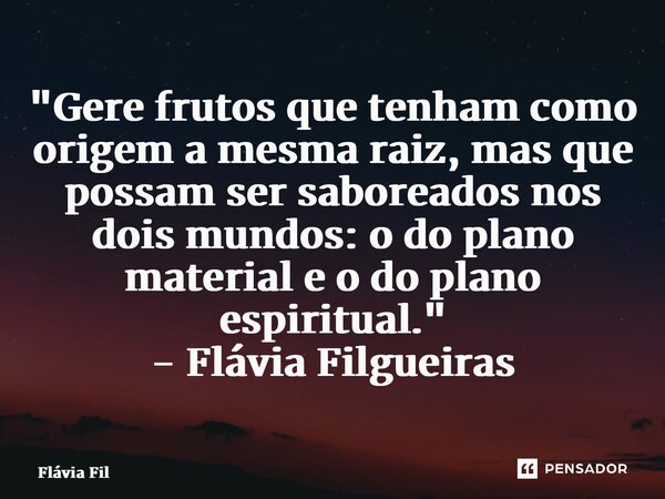 ⁠"Gere frutos que tenham como origem a mesma raiz, mas que possam ser saboreados nos dois mundos: o do plano material e o do plano espiritual." - Fláv... Frase de Flávia Filgueiras.