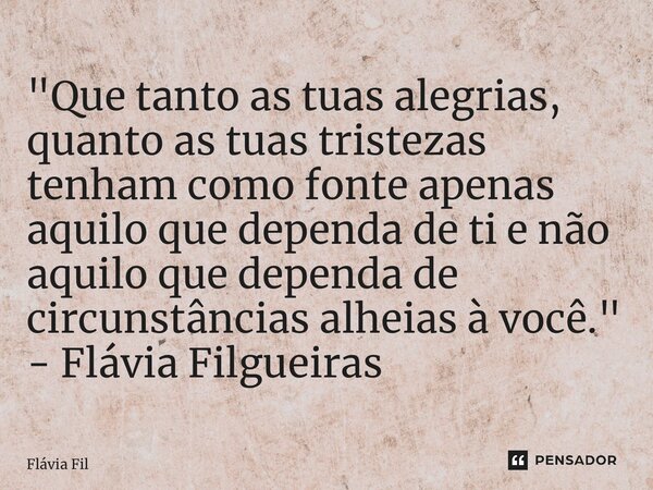 ⁠"Que tanto as tuas alegrias, quanto as tuas tristezas tenham como fonte apenas aquilo que dependa de ti e não aquilo que dependa de circunstâncias alheias... Frase de Flávia Filgueiras.