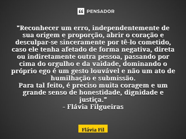 ⁠"Reconhecer um erro, independentemente de sua origem e proporção, abrir o coração e desculpar-se sinceramente por tê-lo cometido, caso ele tenha afetado d... Frase de Flávia Filgueiras.