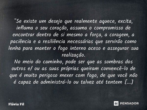 "Se existe um desejo que realmente aquece, excita, inflama o seu coração, assuma o compromisso de encontrar dentro de si mesmo a força, a coragem, a paciê... Frase de Flávia Filgueiras.