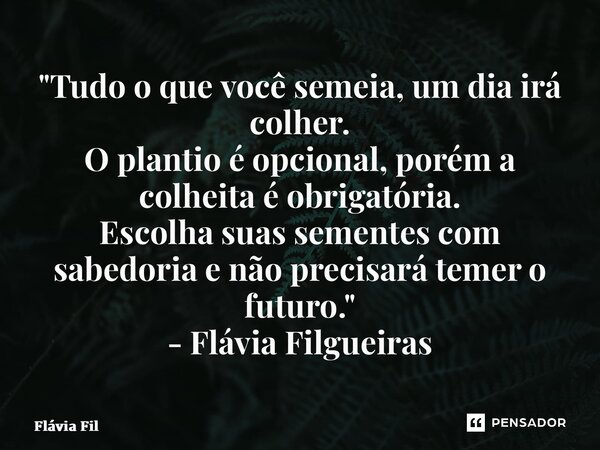 ⁠"Tudo o que você semeia, um dia irá colher. O plantio é opcional, porém a colheita é obrigatória. Escolha suas sementes com sabedoria e não precisará teme... Frase de Flávia Filgueiras.