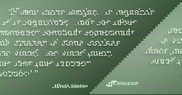 "É meu caro amigo, o negócio é o seguinte, não se deve permanecer sentado esperando a vida trazer à tona coisas boas para você, se você quer, você que tem ... Frase de Flávia Fontes..