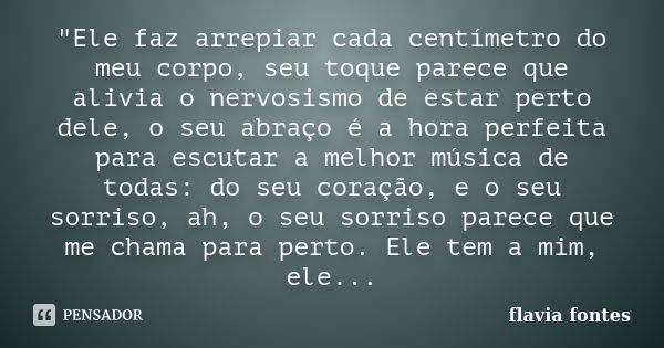 "Ele faz arrepiar cada centímetro do meu corpo, seu toque parece que alivia o nervosismo de estar perto dele, o seu abraço é a hora perfeita para escutar a... Frase de Flávia Fontes..