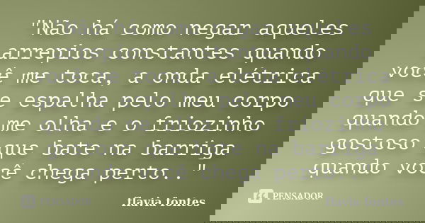 "Não há como negar aqueles arrepios constantes quando você me toca, a onda elétrica que se espalha pelo meu corpo quando me olha e o friozinho gostoso que ... Frase de Flávia Fontes..