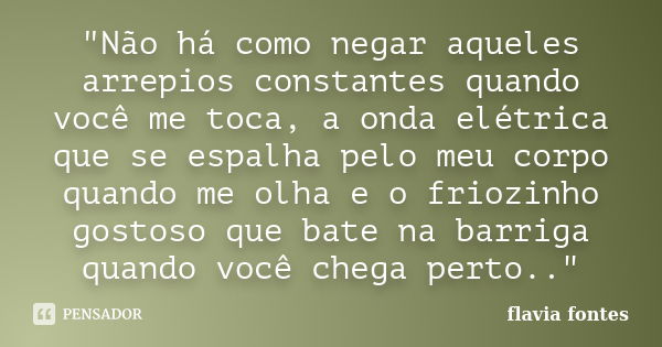 "Não há como negar aqueles arrepios constantes quando você me toca, a onda elétrica que se espalha pelo meu corpo quando me olha e o friozinho gostoso que ... Frase de Flávia Fontes..