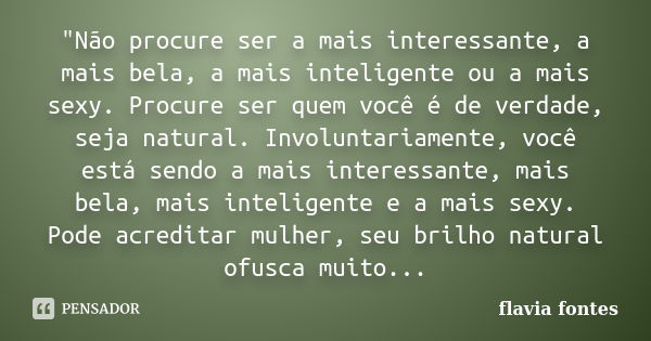 "Não procure ser a mais interessante, a mais bela, a mais inteligente ou a mais sexy. Procure ser quem você é de verdade, seja natural. Involuntariamente, ... Frase de Flávia Fontes..