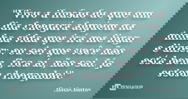 "Vivo a ilusão de que um dia chegará alguém na minha vida que irá me ligar e dizer: eu sei que você não está bem, fica aí, não sai. Já estou chegando!"... Frase de Flávia Fontes..