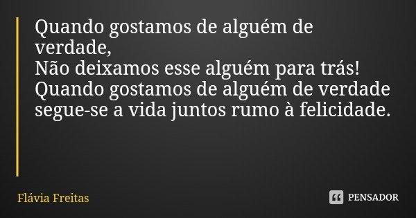 Quando gostamos de alguém de verdade,
Não deixamos esse alguém para trás!
Quando gostamos de alguém de verdade segue-se a vida juntos rumo à felicidade.... Frase de Flávia Freitas.