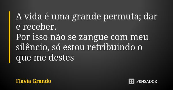 A vida é uma grande permuta; dar e receber. Por isso não se zangue com meu silêncio, só estou retribuindo o que me destes... Frase de Flavia Grando.