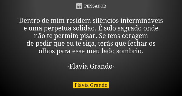 Dentro de mim residem silêncios intermináveis e uma perpetua solidão. É solo sagrado onde não te permito pisar. Se tens coragem de pedir que eu te siga, terás q... Frase de Flavia Grando.