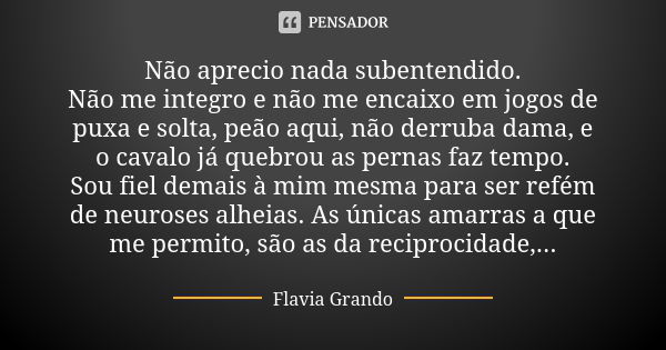 Não aprecio nada subentendido. Não me integro e não me encaixo em jogos de puxa e solta, peão aqui, não derruba dama, e o cavalo já quebrou as pernas faz tempo.... Frase de Flavia Grando.