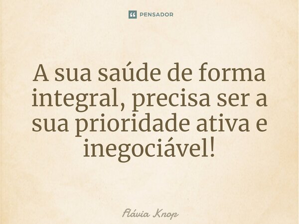 A sua saúde de forma integral, precisa ser a sua prioridade ativa e inegociável!... Frase de Flávia Knop.