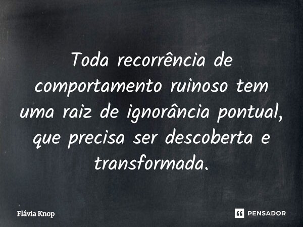 ⁠Toda recorrência de comportamento ruinoso tem uma raiz de ignorância pontual, que precisa ser descoberta e transformada.... Frase de Flávia Knop.