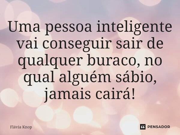 Uma pessoa inteligente vai conseguir sair de qualquer buraco, no qual alguém sábio, jamais cairá!... Frase de Flávia Knop.