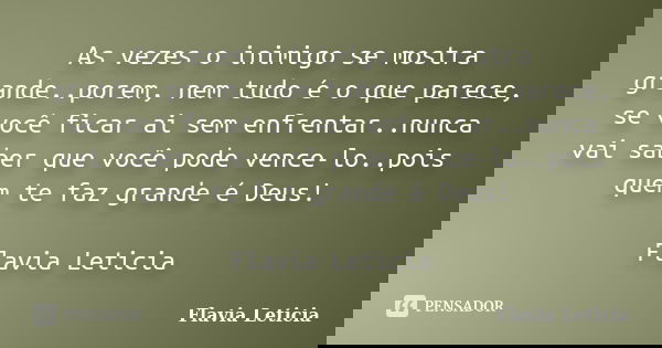 As vezes o inimigo se mostra grande..porem, nem tudo é o que parece, se você ficar ai sem enfrentar..nunca vai saber que você pode vence-lo..pois quem te faz gr... Frase de Flavia Leticia.