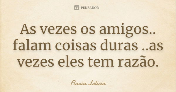 As vezes os amigos.. falam coisas duras ..as vezes eles tem razão.... Frase de Flavia Leticia.