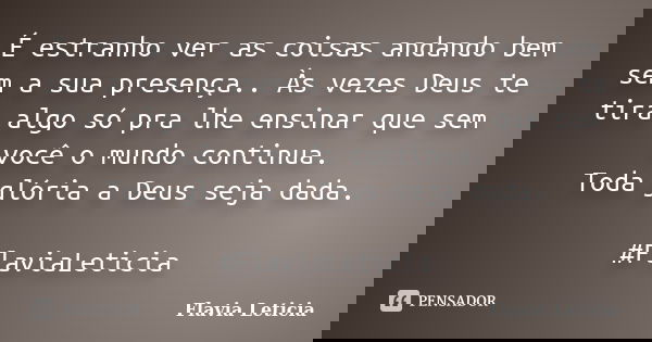É estranho ver as coisas andando bem sem a sua presença.. Às vezes Deus te tira algo só pra lhe ensinar que sem você o mundo continua. Toda glória a Deus seja d... Frase de Flavia Leticia.