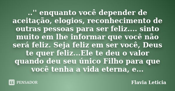 ..'' enquanto você depender de aceitação, elogios, reconhecimento de outras pessoas para ser feliz.... sinto muito em lhe informar que você não será feliz. Seja... Frase de Flavia Leticia.