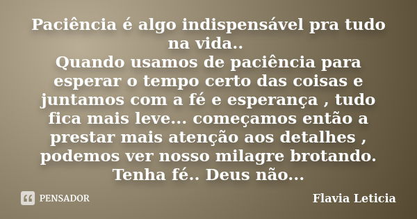 Paciência é algo indispensável pra tudo na vida.. Quando usamos de paciência para esperar o tempo certo das coisas e juntamos com a fé e esperança , tudo fica m... Frase de Flavia Leticia.