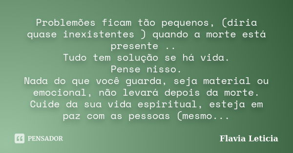 Problemões ficam tão pequenos, (diria quase inexistentes ) quando a morte está presente .. Tudo tem solução se há vida. Pense nisso. Nada do que você guarda, se... Frase de Flavia Leticia.