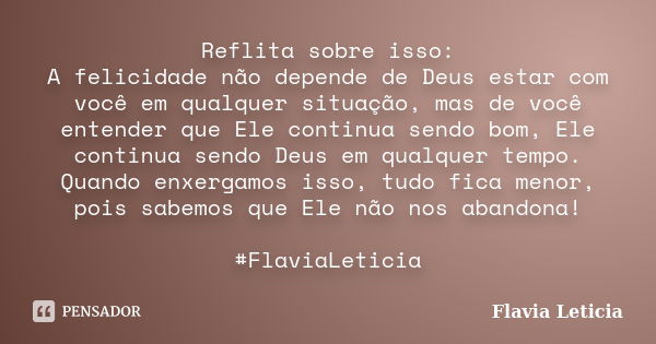 Reflita sobre isso: A felicidade não depende de Deus estar com você em qualquer situação, mas de você entender que Ele continua sendo bom, Ele continua sendo De... Frase de Flavia Leticia.