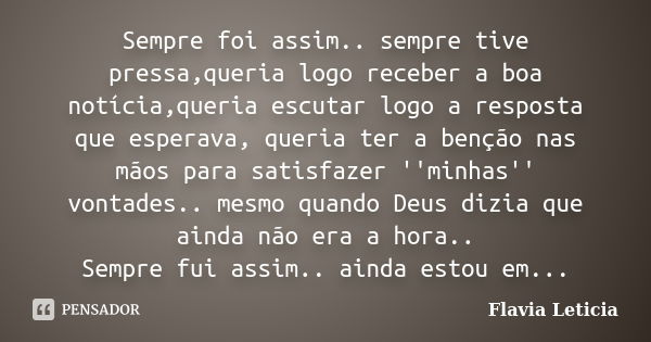 Sempre foi assim.. sempre tive pressa,queria logo receber a boa notícia,queria escutar logo a resposta que esperava, queria ter a benção nas mãos para satisfaze... Frase de Flavia Leticia.