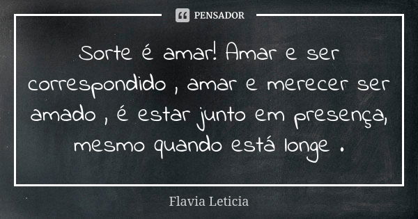 Sorte é amar! Amar e ser correspondido , amar e merecer ser amado , é estar junto em presença, mesmo quando está longe .... Frase de Flavia Leticia.