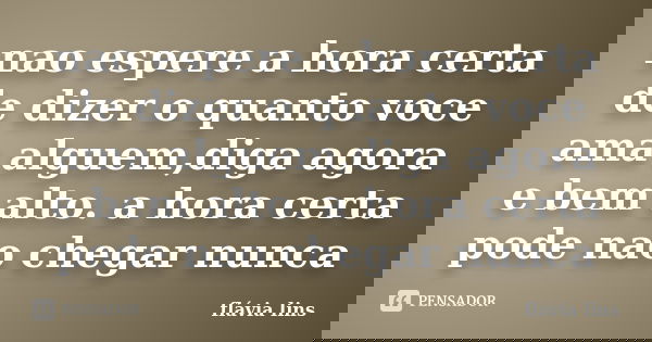 nao espere a hora certa de dizer o quanto voce ama alguem,diga agora e bem alto. a hora certa pode nao chegar nunca... Frase de flávia lins.