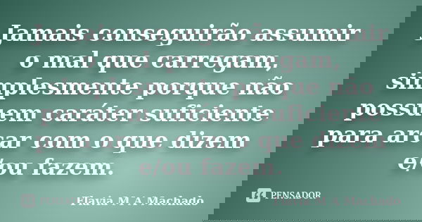 Jamais conseguirão assumir o mal que carregam, simplesmente porque não possuem caráter suficiente para arcar com o que dizem e/ou fazem.... Frase de Flavia M A Machado.