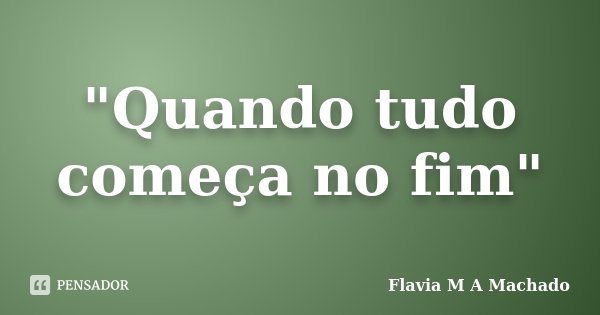 "Quando tudo começa no fim"... Frase de Flavia M A Machado.