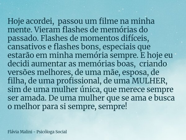 Hoje acordei, passou um filme na minha mente. Vieram flashes de memórias do passado. Flashes de momentos difíceis, cansativos e flashes bons, especiais que esta... Frase de Flávia Malini - Psicóloga Social.