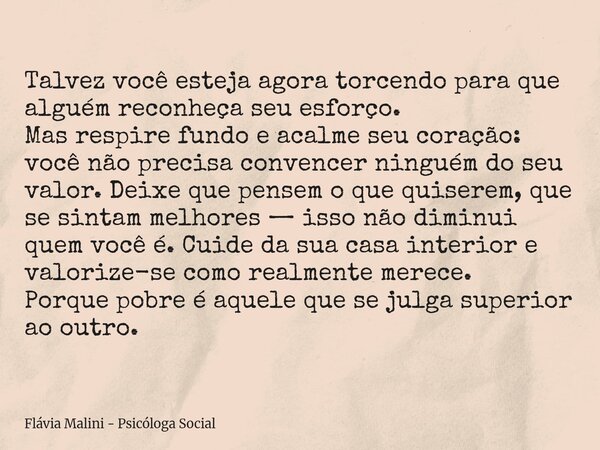 Talvez você esteja agora torcendo para que alguém reconheça seu esforço. Mas respire fundo e acalme seu coração: você não precisa convencer ninguém do seu valor... Frase de Flávia Malini - Psicóloga Social.