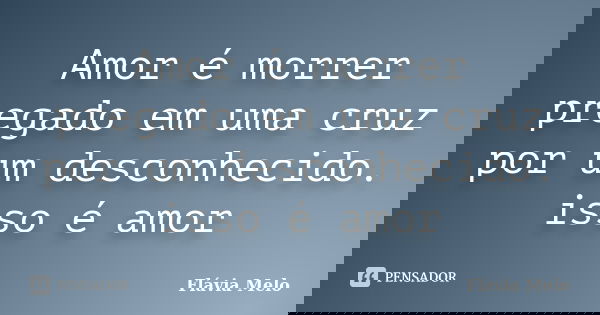 Amor é morrer pregado em uma cruz por um desconhecido. isso é amor... Frase de Flávia Melo.