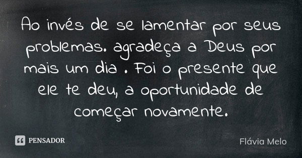 Ao invés de se lamentar por seus problemas. agradeça a Deus por mais um dia . Foi o presente que ele te deu, a oportunidade de começar novamente.... Frase de Flávia Melo.