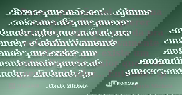 Parece que não sei... Alguma coisa me diz que querer entender algo que não da pra entender, é definitivamente entender que existe um entendimento maior que o de... Frase de Flavia Michela.