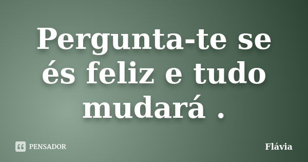 Pergunta-te se és feliz e tudo mudará .... Frase de Flávia.