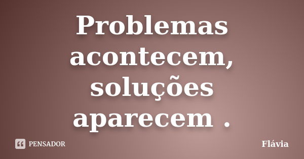 Problemas acontecem, soluções aparecem .... Frase de Flávia.