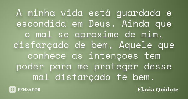 A minha vida está guardada e escondida em Deus. Ainda que o mal se aproxime de mim, disfarçado de bem, Aquele que conhece as intençoes tem poder para me protege... Frase de Flavia Quidute.