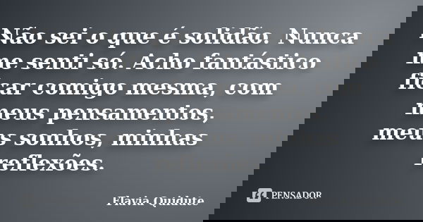 Não sei o que é solidão. Nunca me senti só. Acho fantástico ficar comigo mesma, com meus pensamentos, meus sonhos, minhas reflexões.... Frase de Flavia Quidute.