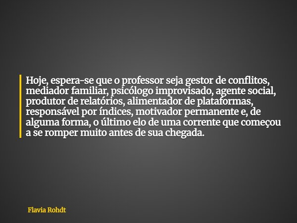 Hoje, espera-se que o professor seja gestor de conflitos, mediador familiar, psicólogo improvisado, agente social, produtor de relatórios, alimentador de plataf... Frase de Flavia Rohdt.