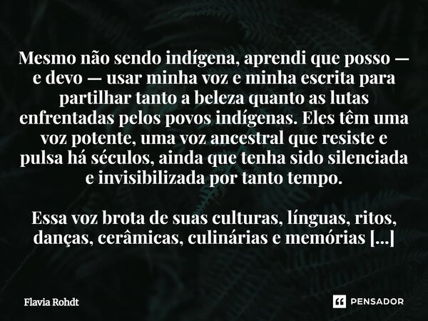 Mesmo não sendo indígena, aprendi que posso — e devo — usar minha voz e minha escrita para partilhar tanto a beleza quanto as lutas enfrentadas pelos povos ind... Frase de Flavia Rohdt.