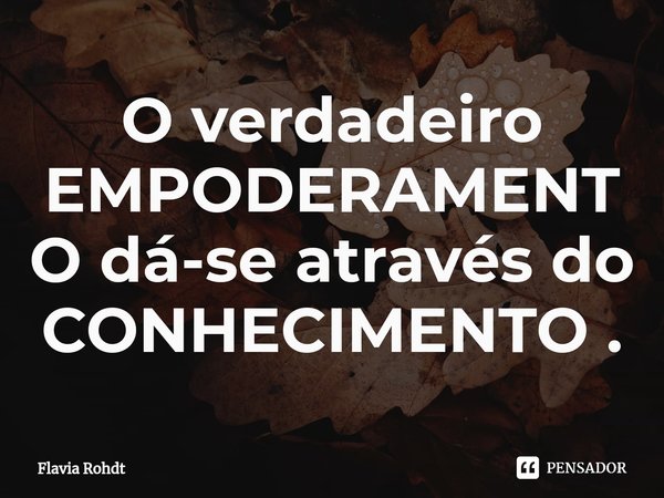⁠O verdadeiro EMPODERAMENTO dá-se através do CONHECIMENTO .... Frase de Flavia Rohdt.