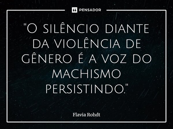 ⁠"O silêncio diante da violência de gênero é a voz do machismo persistindo."... Frase de Flavia Rohdt.