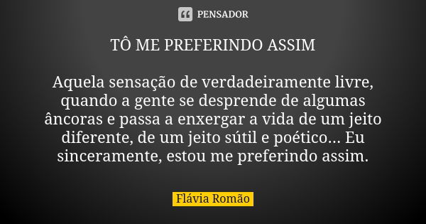 TÔ ME PREFERINDO ASSIM Aquela sensação de verdadeiramente livre, quando a gente se desprende de algumas âncoras e passa a enxergar a vida de um jeito diferente,... Frase de Flávia Romão.