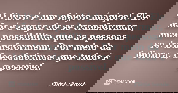 O livro é um objeto mágico! Ele não é capaz de se transformar, mas possibilita que as pessoas se transformem. Por meio da leitura, descobrimos que tudo é possív... Frase de Flávia Savoia.