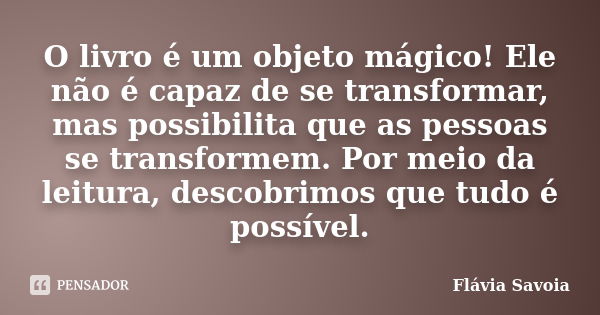 O livro é um objeto mágico! Ele não é capaz de se transformar, mas possibilita que as pessoas se transformem. Por meio da leitura, descobrimos que tudo é possív... Frase de Flávia Savoia.